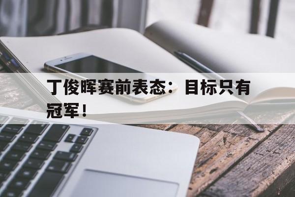 cq9电子网页版-丁俊晖赛前表态：目标只有冠军！